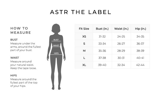 Size Chart for Astr the label.

Size Extra Small. Bust 31-32 inches, Waist 24-25 inches, Hip 34-35 inches.
Size Small. Bust 33-34 inches, Waist 26-27 inches, Hip 36-37 inches.
Size Medium. Bust 35-36 inches, Waist 28-29 inches, Hip 38-39 inches.
Size Large. Bust 37-38 inches, Waist 30-31 inches, Hip 40-41 inches.
Size Extra Large. Bust 39-40 inches, Waist 32-34 inches, Hip 42-44 inches.

How to Measure.
Bust. Measure under the arms, around the fullest part of your bust.
Waist. Measure around your natural waist.
Hips. Measure around the fullest part of the top of your hips.