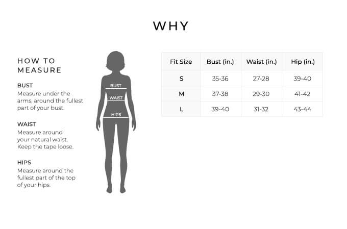 Size Chart for Why.

Size Small. Bust 35 to 36 inches, Waist 27 to 28 inches, Hip 39 to 40 inches.
Size Medium. Bust 37 to 38 inches, Waist 29 to 30 inches, Hip 41 to 42 inches.
Size Large. Bust 39 to 40 inches, Waist 31 to 32 inches, Hip 43 to 44 inches.

How to Measure.
Bust. Measure under the arms, around the fullest part of your bust.
Waist. Measure around your natural waist. Keep the tape loose.
Hips. Measure around the fullest part of the top of your hips.