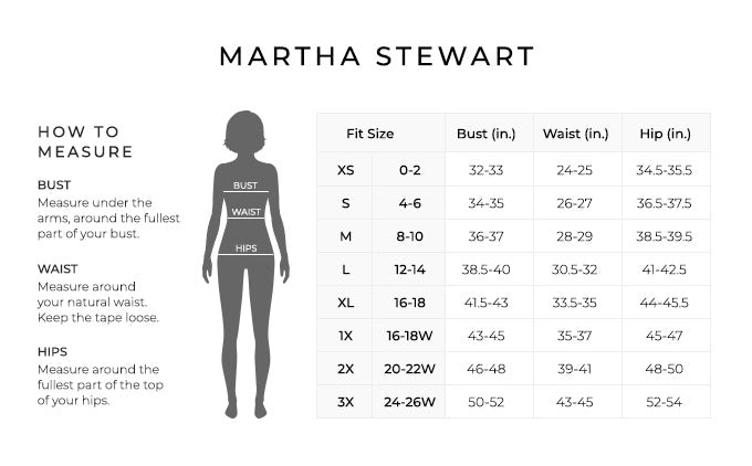 Size Chart for Martha Stewart.

Size Extra Small, 0 to 2. Bust 32 to 33 inches, Waist 24 to 25 inches, Hip 34.5 to 35.5 inches.
Size Small, 4 to 6. Bust 34 to 35 inches, Waist 26 to 27 inches, Hip 36.5 to 37.5 inches.
Size Medium, 8 to 10. Bust 36 to 37 inches, Waist 28 to 29 inches, Hip 38.5 to 39.5 inches.
Size Large, 12 to 14. Bust 38.5 to 40 inches, Waist 30.5 to 32 inches, Hip 41 to 42.5 inches.
Size Extra Large, 16 to 18. Bust 41.5 to 43 inches, Waist 33.5 to 35 inches, Hip 44 to 45.5 inches.
Size 1X, 16W to 18W. Bust 43 to 45 inches, Waist 35 to 37 inches, Hip 45 to 47 inches.
Size 2X, 20W to 22W. Bust 46 to 48 inches, Waist 39 to 41 inches, Hip 48 to 50 inches.
Size 3X, 24W to 26W. Bust 50 to 52 inches, Waist 43 to 45 inches, Hip 52 to 54 inches.

How to Measure.
Bust. Measure under the arms, around the fullest part of your bust.
Waist. Measure around your natural waist.
Hips. Measure around the fullest part of the top of your hips.