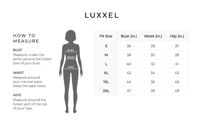 Size Chart for Luxxel.

Size Small. Bust 36 inches, Waist 28 inches, Hip 37 inches.
Size Medium. Bust 38 inches, Waist 30 inches, Hip 39 inches.
Size Large. Bust 40 inches, Waist 32 inches, Hip 41 inches.
Size Extra Large. Bust 42 inches, Waist 34 inches, Hip 43 inches.
Size 1XL. Bust 44 inches, Waist 36 inches, Hip 46 inches
Size 2XL. Bust 47 inches, Waist 39 inches, Hip 49 inches

How to Measure.
Bust. Measure under the arms, around the fullest part of your bust.
Waist. Measure around your natural waist.
Hips. Measure around the fullest part of the top of your hips.